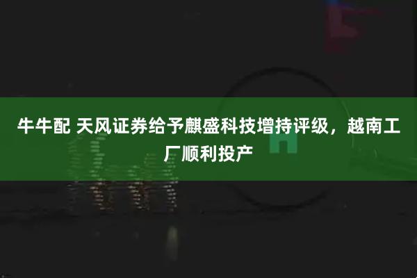 牛牛配 天风证券给予麒盛科技增持评级，越南工厂顺利投产