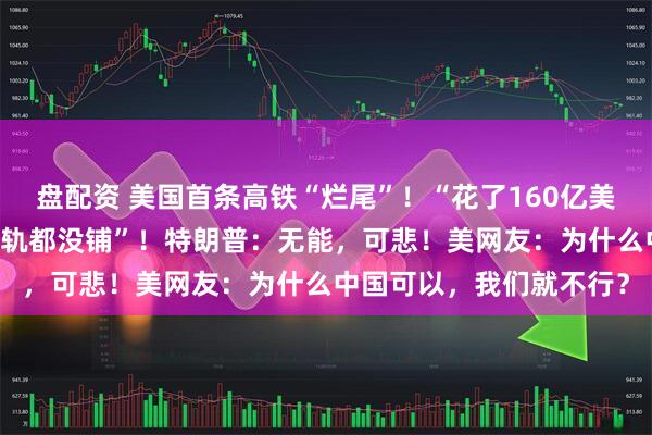 盘配资 美国首条高铁“烂尾”！“花了160亿美元修了17年，连一条铁轨都没铺”！特朗普：无能，可悲！美网友：为什么中国可以，我们就不行？