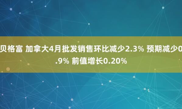 贝格富 加拿大4月批发销售环比减少2.3% 预期减少0.9% 前值增长0.20%