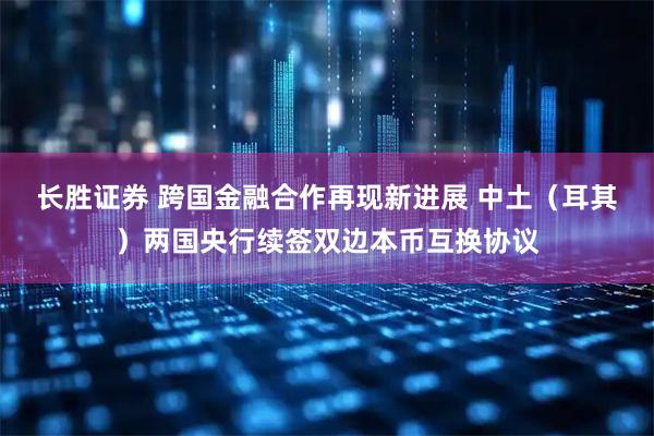 长胜证券 跨国金融合作再现新进展 中土（耳其）两国央行续签双边本币互换协议