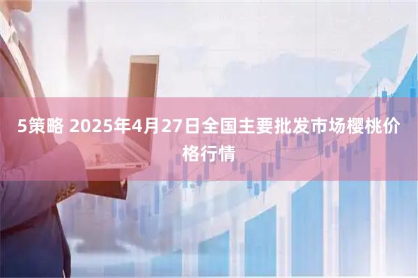 5策略 2025年4月27日全国主要批发市场樱桃价格行情