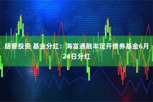 括普投资 基金分红：海富通融丰定开债券基金6月24日分红