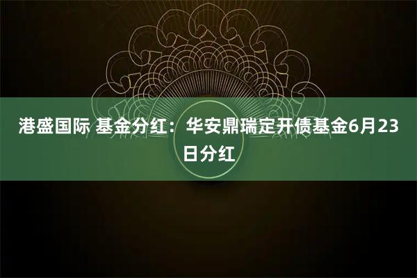 港盛国际 基金分红：华安鼎瑞定开债基金6月23日分红