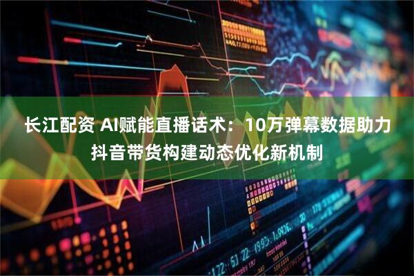 长江配资 AI赋能直播话术：10万弹幕数据助力抖音带货构建动态优化新机制