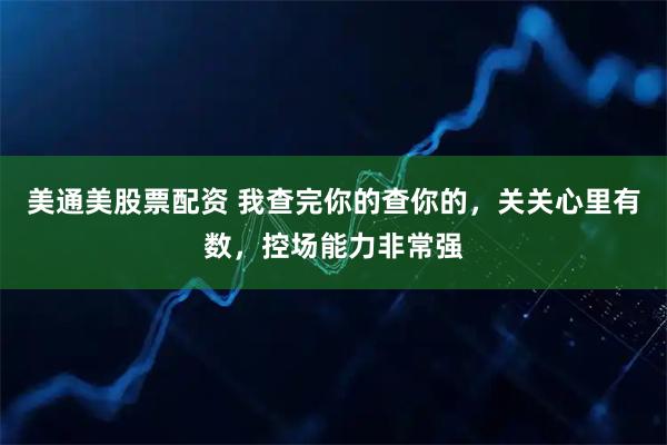 美通美股票配资 我查完你的查你的，关关心里有数，控场能力非常强