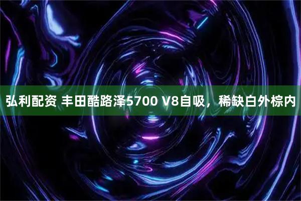 弘利配资 丰田酷路泽5700 V8自吸，稀缺白外棕内