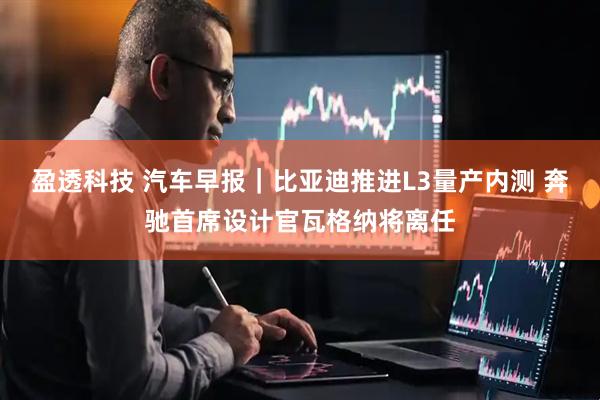 盈透科技 汽车早报｜比亚迪推进L3量产内测 奔驰首席设计官瓦格纳将离任