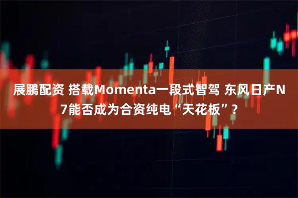 展鵬配资 搭载Momenta一段式智驾 东风日产N7能否成为合资纯电“天花板”？