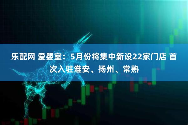 乐配网 爱婴室：5月份将集中新设22家门店 首次入驻淮安、扬州、常熟