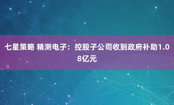 七星策略 精测电子：控股子公司收到政府补助1.08亿元