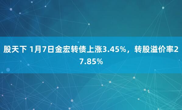 股天下 1月7日金宏转债上涨3.45%，转股溢价率27.85%
